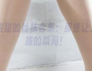 丽柜 – 甜甜的丝袜合集：那些让人难以自拔的瞬间！